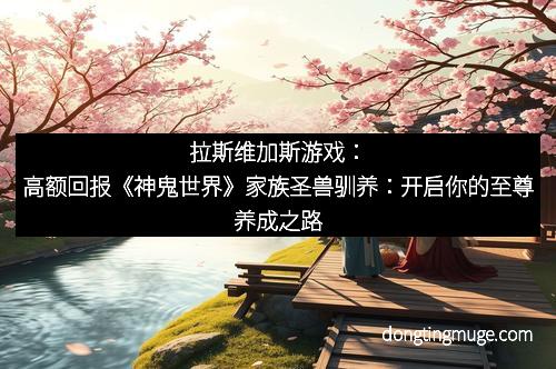 拉斯维加斯游戏：高额回报《神鬼世界》家族圣兽驯养：开启你的至尊养成之路