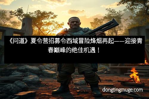《问道》夏令营招募令西域冒险烽烟再起——迎接青春巅峰的绝佳机遇！